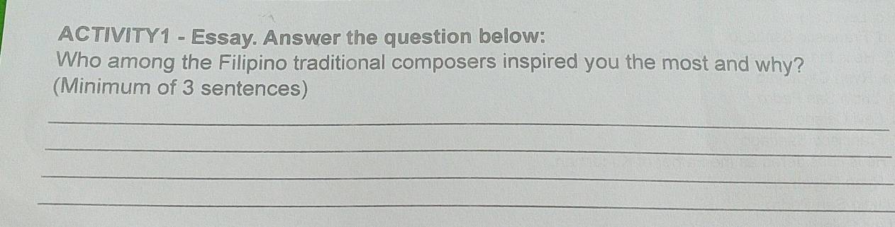 ACTIVITY1 - Essay. Answer the question below: 
Who among the Filipino traditional composers inspired you the most and why? 
(Minimum of 3 sentences) 
_ 
_ 
_ 
_