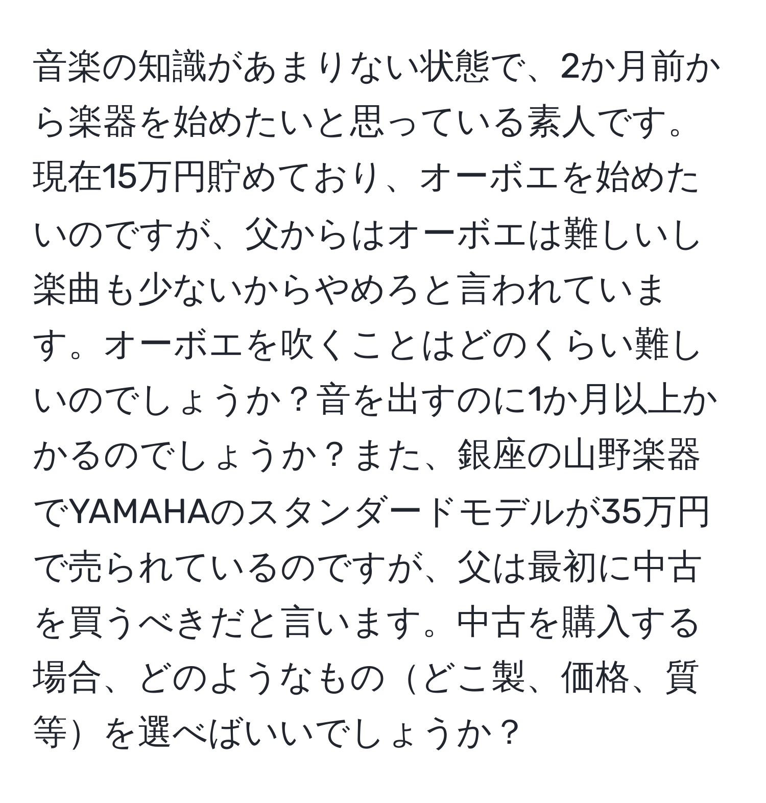 音楽の知識があまりない状態で、2か月前から楽器を始めたいと思っている素人です。現在15万円貯めており、オーボエを始めたいのですが、父からはオーボエは難しいし楽曲も少ないからやめろと言われています。オーボエを吹くことはどのくらい難しいのでしょうか？音を出すのに1か月以上かかるのでしょうか？また、銀座の山野楽器でYAMAHAのスタンダードモデルが35万円で売られているのですが、父は最初に中古を買うべきだと言います。中古を購入する場合、どのようなものどこ製、価格、質等を選べばいいでしょうか？