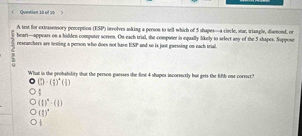 A test for extrasensory perception (ESP) involves asking a person to tell which of 5 shapes—a circle, star, triangle, diamond, or
heart—appears on a hidden computer screen. On each trial, the computer is equally likely to select any of the 5 shapes. Suppose
researchers are testing a person who does not have ESP and so is just guessing on each trial.
What is the probability that the person guesses the first 4 shapes incorrectly but gets the fifth one correct?
beginpmatrix 5 1endpmatrix · beginpmatrix  4/5 end(pmatrix)^4beginpmatrix  1/5 endpmatrix
 4/5 
( 4/5 )^4· ( 1/5 )
( 4/5 )^4
 1/5 