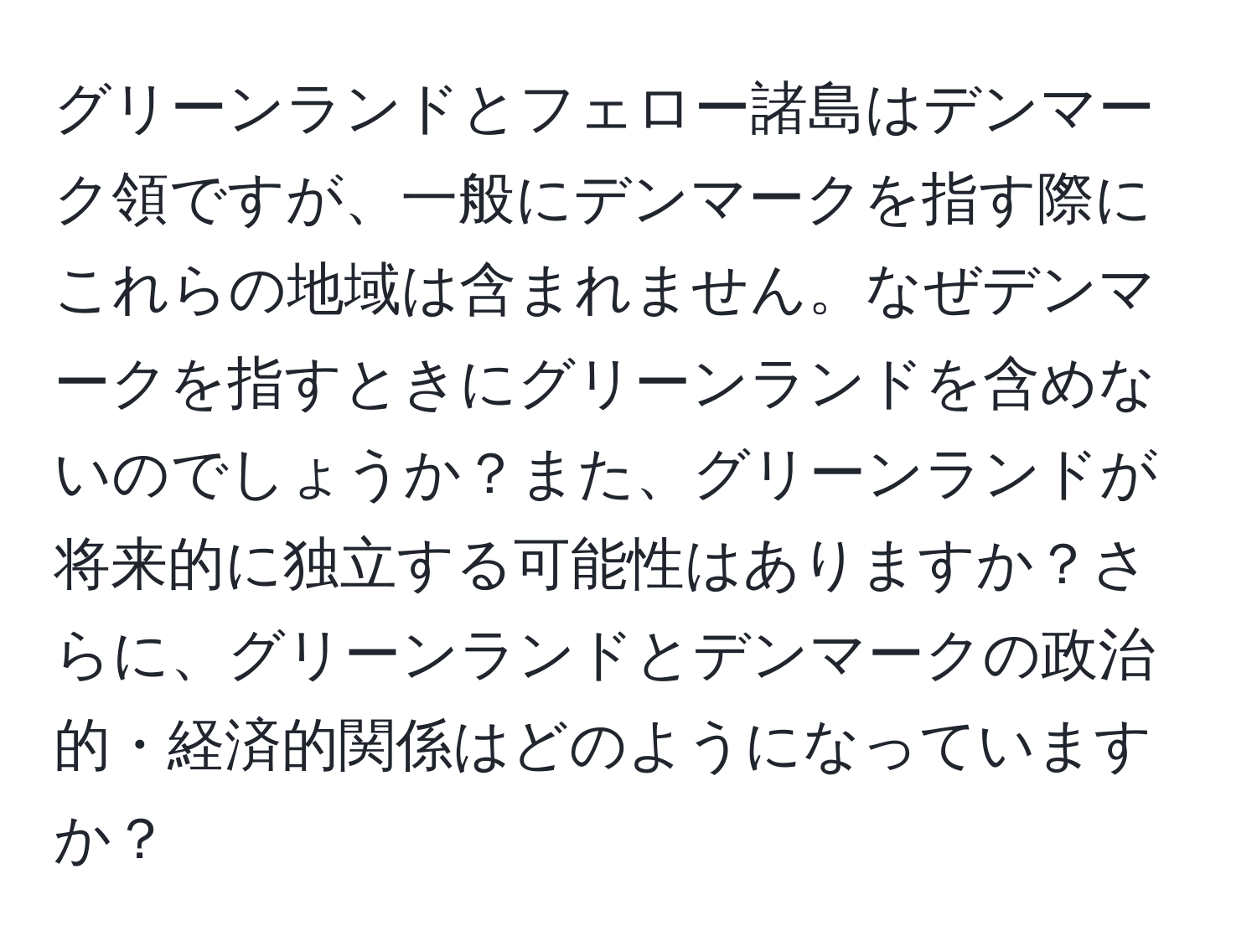 グリーンランドとフェロー諸島はデンマーク領ですが、一般にデンマークを指す際にこれらの地域は含まれません。なぜデンマークを指すときにグリーンランドを含めないのでしょうか？また、グリーンランドが将来的に独立する可能性はありますか？さらに、グリーンランドとデンマークの政治的・経済的関係はどのようになっていますか？