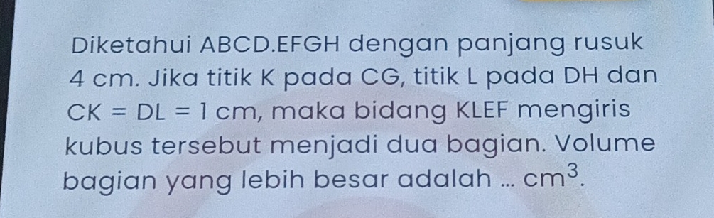 Diketahui ABCD. EFGH dengan panjang rusuk
4 cm. Jika titik K pada CG, titik L pada DH dan
CK=DL=1cm , maka bidang KLEF mengiris 
kubus tersebut menjadi dua bagian. Volume 
bagian yang lebih besar adalah ... cm^3.