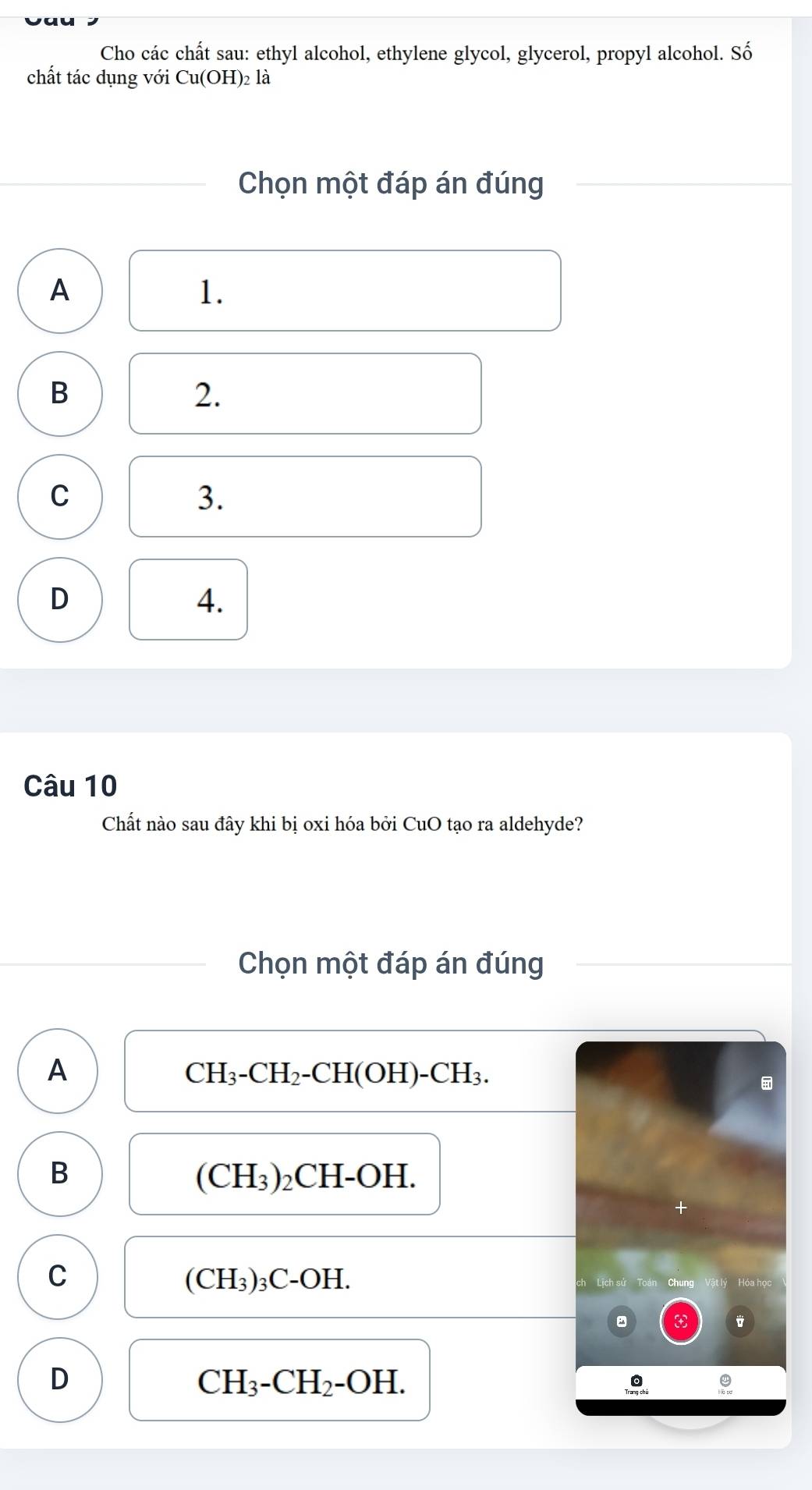 Cho các chất sau: ethyl alcohol, ethylene glycol, glycerol, propyl alcohol. Số
chất tác dụng với Cu(OH)_21 là
Chọn một đáp án đúng
A
1.
B
2.
C
3.
D
4.
Câu 10
Chất nào sau đây khi bị oxi hóa bởi CuO tạo ra aldehyde?
Chọn một đáp án đúng
A
CH_3-CH_2-CH(OH)-CH_3. 
B ₂CH-OH.
(CH_3)
(CH_3)
C ₃C-OH. ch Lịch sử Toán Chung Vật lý Hóa học
3
D
CH_3-CH_2-OH.