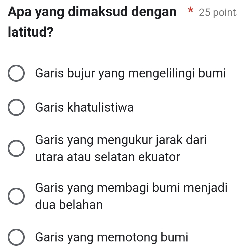 Apa yang dimaksud dengan * 25 point
latitud?
Garis bujur yang mengelilingi bumi
Garis khatulistiwa
Garis yang mengukur jarak dari
utara atau selatan ekuator
Garis yang membagi bumi menjadi
dua belahan
Garis yang memotong bumi