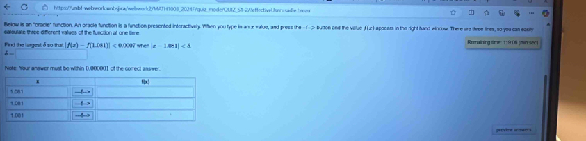 Below is an "oracle" function. An oracle function is a function presented interactively. When you type in an æ value, and press the -f--> button and the value f(x) appears in the right hand window. There are three lines, so you can easily
calculate three different values of the function at one time.
Find the largest δ so that |f(x)-f(1.081)|<0.0007 whe |x-1.081| Remaining time: 119:06 (min sec)
delta =□
Note: Your answer must be within 0,000001 of the correct answer
preview andwers