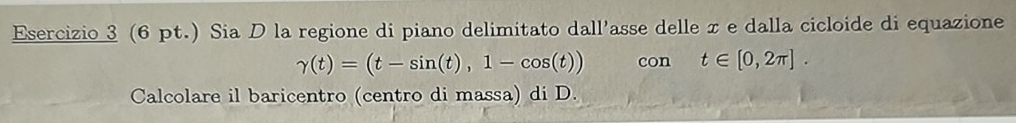 (6 pt.) Sia D la regione di piano delimitato dall'asse delle x e dalla cicloide di equazione
gamma (t)=(t-sin (t),1-cos (t)) con t∈ [0,2π ]. 
Calcolare il baricentro (centro di massa) di D.