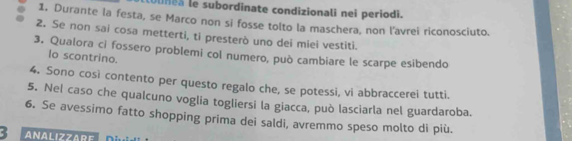 Uunea le subordinate condizionali nei periodi. 
1. Durante la festa, se Marco non si fosse tolto la maschera, non l’avrei riconosciuto. 
2. Se non sai cosa metterti, ti presterò uno dei miei vestiti. 
3. Qualora ci fossero problemi col numero, può cambiare le scarpe esibendo 
lo scontrino. 
4. Sono così contento per questo regalo che, se potessi, vi abbraccerei tutti. 
5. Nel caso che qualcuno voglia togliersi la giacca, può lasciarla nel guardaroba. 
6. Se avessimo fatto shopping prima dei saldi, avremmo speso molto di più. 
3 ANALIZZARE