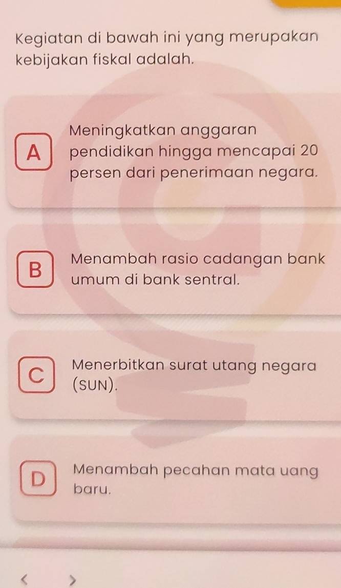 Kegiatan di bawah ini yang merupakan
kebijakan fiskal adalah.
Meningkatkan anggaran
A pendidikan hingga mencapai 20
persen dari penerimaan negara.
B Menambah rasio cadangan bank
umum di bank sentral.
C Menerbitkan surat utang negara
(SUN).
Menambah pecahan mata uang
D baru.