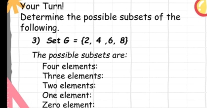 Your Turn! 
Determine the possible subsets of the 
following. 
3) Set G= 2,4,6,8
The possible subsets are: 
Four elements: 
Three elements: 
Two elements: 
One element: 
Zero element: