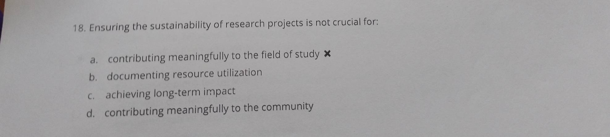 Ensuring the sustainability of research projects is not crucial for:
a. contributing meaningfully to the field of study ×
b. documenting resource utilization
c. achieving long-term impact
d. contributing meaningfully to the community