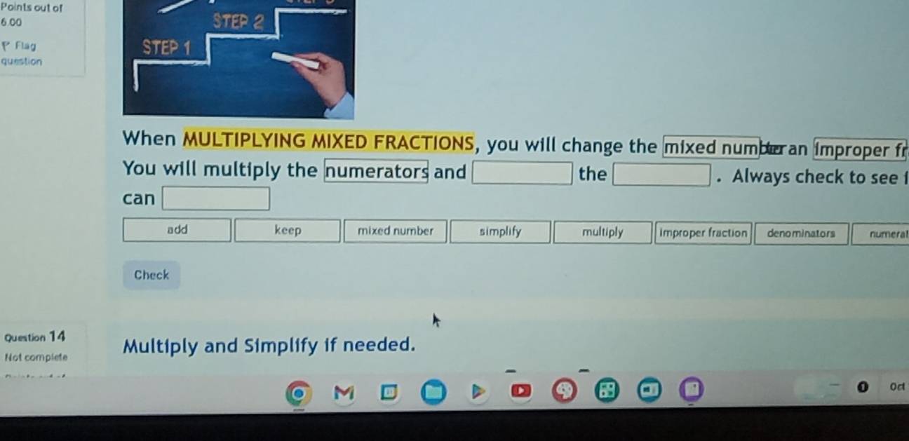 Points out of
6.00
P Flag 
question
When MULTIPLYING MIXED FRACTIONS, you will change the mixed numberan improper fr
You will multiply the numerators and the . Always check to see f
can
add keep mixed number simplify multiply improper fraction denominators numeral
Check
Question 14
Not complete Multiply and Simplify if needed.
Oct