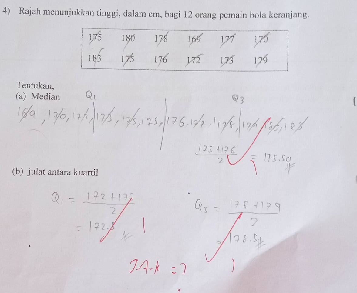 Rajah menunjukkan tinggi, dalam cm, bagi 12 orang pemain bola keranjang.
175 180 178 169 170
183 175 176 172 1, 73 176
Tentukan, 
(a) Median 
(b) julat antara kuartil