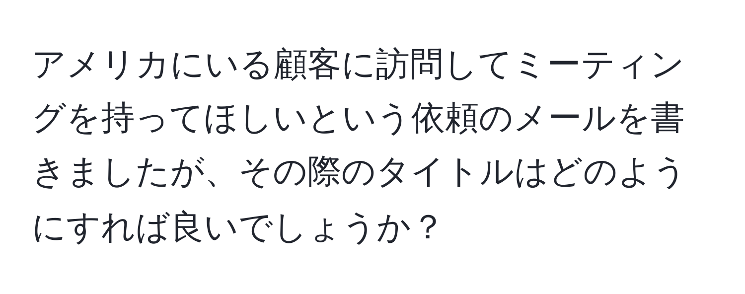 アメリカにいる顧客に訪問してミーティングを持ってほしいという依頼のメールを書きましたが、その際のタイトルはどのようにすれば良いでしょうか？