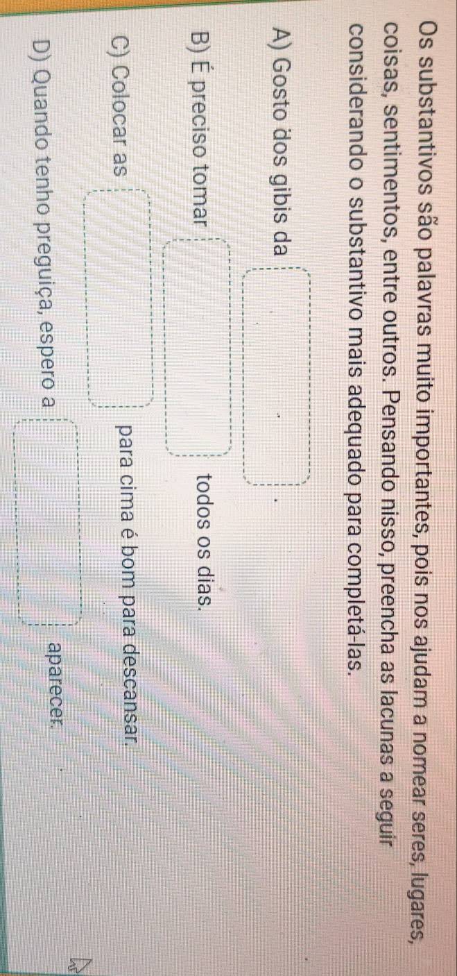 Os substantivos são palavras muito importantes, pois nos ajudam a nomear seres, lugares,
coisas, sentimentos, entre outros. Pensando nisso, preencha as lacunas a seguir
considerando o substantivo mais adequado para completá-las.
A) Gosto dos gibis da
B) É preciso tomar todos os dias.
C) Colocar as para cima é bom para descansar.
D) Quando tenho preguiça, espero a aparecer.