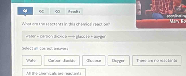 Results
coordinating
What are the reactants in this chemical reaction?Mary Ró
water + carbon dioxide —→ glucose + oxygen
Select all correct answers
Water Carbon dioxide Glucose Oxygen There are no reactants
All the chemicals are reactants