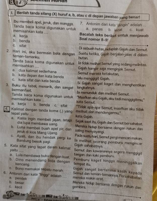 Berilah tanda silang (X) huruf a, b, atau c di depan jawaban yang benar!
1. Ibu membeli apel, jeruk, dan mangga. 7. Antonim dari kata 'dingin" adalah ...
Tanda baca koma digunakan untuk a. panas b. lezat c. kuat
memisahkan kata .... Bacalah teks berikut untuk menjawab
a. kerja Soal nomor 8-9!
b. benda
c. sifat Di sebuah hutan, hiduplah Gajah dan Semut.
2. Hari ini, aku bermain bola dengan Suatu ketika, Gajah berjalan-jalan di dalam
teman-temanku. hutan.
Tanda baca koma digunakan untuk Ia tidak melihat Semut yang sedang melintas.
memisahkan .... Gajah hampir saja menginjak Semut.
a. dua kalimat sederhana Semut merasa ketakutan,
b. kata depan dan kata benda lalu menggigit Gajah.
c. kata sifat dan kata benda Si Gajah sangat kaget dan menghentikan
3. Buku itu tebal, menarik, dan sangat langkahnya.
bermanfaat. Ia menunduk dan melihat Semut.
Tanda baca koma digunakan untuk “Maafkan aku Gajah, aku tadi menggigitmu,”
memisahkan kata .... kata Semut.
a. kerja b. benda c. sifat “Tidak apa-apa Semut, maafkan aku tidak
4. Kalimat dengan tanda koma (,) yang melihat dan mendengarmu."
tepat yaitu .... kata Gajah.
a. Kalila ingin membeli jajan, tetapi Sejak saat itu, Gajah dan Semut bersahabat.
dia lupa membawa uang. Mereka hidup bersama dengan rukun dan
b. Luna membeli buah apel pir, dan saling menyayangi.
jeruk di kios Mang Ujang. Pada suatu hari, Semut pergi mencari makan.
c. Ayah, dan ibu hendak pergi ke Ia melihat seorang pemburu mengincar
Bandung besok pagi.
5. Kata sifat yang tepat dalam kalimat Gajah sahabatnya.
Semut dan kawanannya segera menggigit
yaitu .... tangan dan kaki pemburu.
a. Lula membawa buku dengan kuat. Pemburu kaget hingga meninggalkan
b. Dino menendang boja dengan tempat itu.
kencang. Gajah sangat berterima kasih kepada
c. Bono memakai sepatu merah. Semut dan teman-temannya. Persahabatan
6. Antonim dari kata “tinggi' adalah .... mereka makin erat.
b. besar
a. pendek Mereka hidup bersama dengan rukun dan
c. kecil gembira.