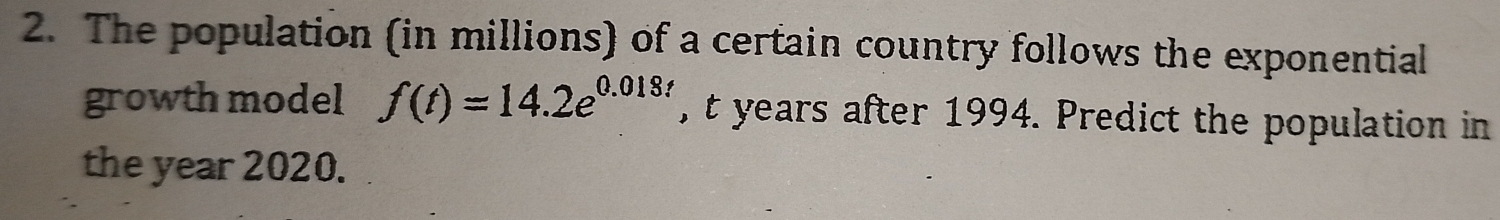 The population (in millions) of a certain country follows the exponential 
growth model f(t)=14.2e^(0.018) , t years after 1994. Predict the population in 
the year 2020.