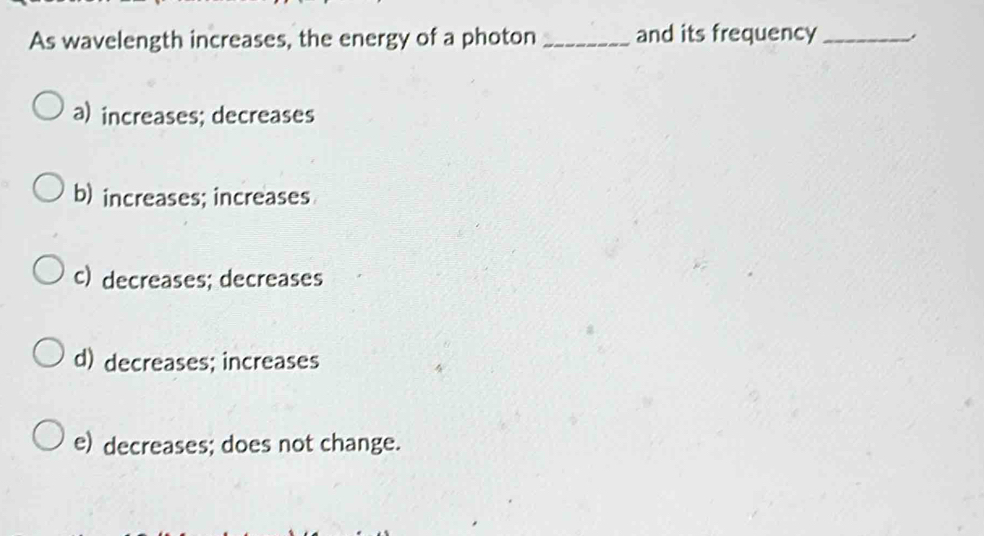 As wavelength increases, the energy of a photon_ and its frequency _,
a) increases; decreases
b) increases; increases
c) decreases; decreases
d) decreases; increases
e) decreases; does not change.