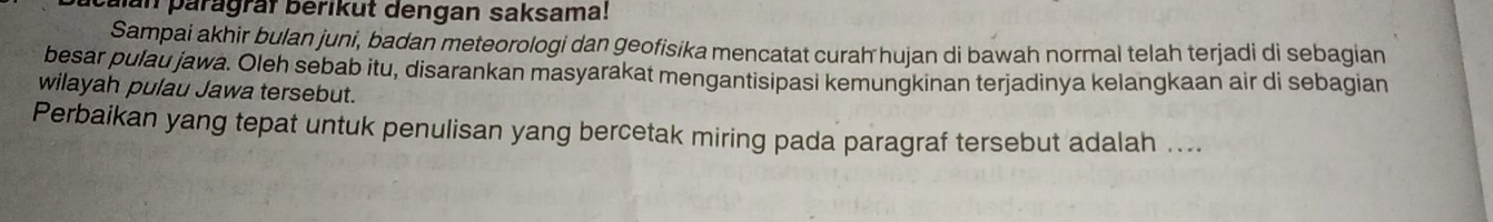 alan paragraf berikut dengan saksama! 
Sampai akhir bulan juni, badan meteorologi dan geofisika mencatat curah hujan di bawah normal telah terjadi di sebagian 
besar pulau jawa. Oleh sebab itu, disarankan masyarakat mengantisipasi kemungkinan terjadinya kelangkaan air di sebagian 
wilayah pulau Jawa tersebut. 
Perbaikan yang tepat untuk penulisan yang bercetak miring pada paragraf tersebut adalah ....