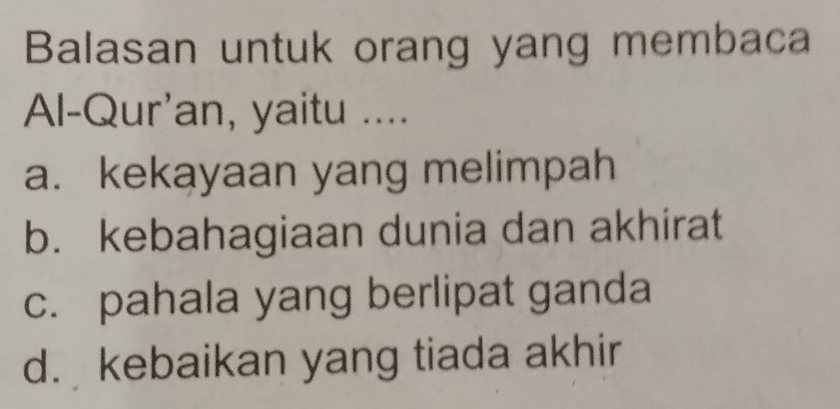 Balasan untuk orang yang membaca
Al-Qur'an, yaitu ....
a. kekayaan yang melimpah
b. kebahagiaan dunia dan akhirat
c. pahala yang berlipat ganda
d. kebaikan yang tiada akhir