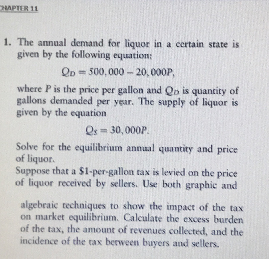 CHAPTER 11 
1. The annual demand for liquor in a certain state is 
given by the following equation:
Q_D=500,000-20,000P, 
where P is the price per gallon and Qρ is quantity of 
gallons demanded per year. The supply of liquor is 
given by the equation
Qs=30,000P. 
Solve for the equilibrium annual quantity and price 
of liquor. 
Suppose that a $1-per-gallon tax is levied on the price 
of liquor received by sellers. Use both graphic and 
algebraic techniques to show the impact of the tax 
on market equilibrium. Calculate the excess burden 
of the tax, the amount of revenues collected, and the 
incidence of the tax between buyers and sellers.