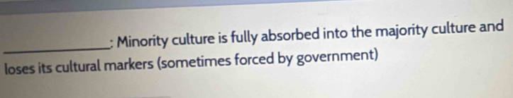Minority culture is fully absorbed into the majority culture and 
loses its cultural markers (sometimes forced by government)