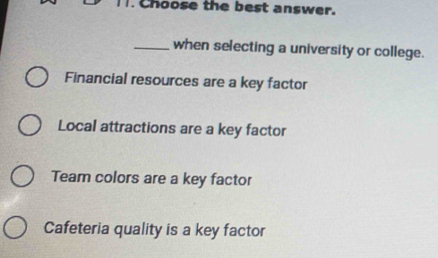 Choose the best answer.
_when selecting a university or college.
Financial resources are a key factor
Local attractions are a key factor
Team colors are a key factor
Cafeteria quality is a key factor