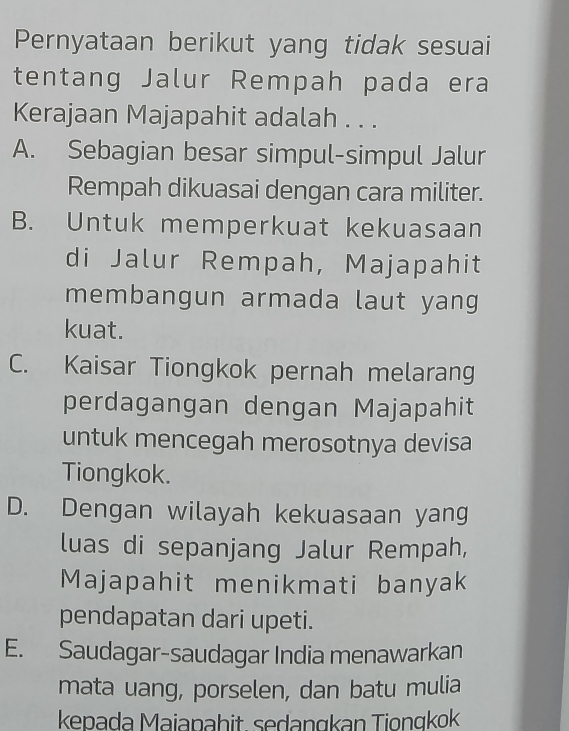 Pernyataan berikut yang tidak sesuai
tentang Jalur Rempah pada era
Kerajaan Majapahit adalah . . .
A. Sebagian besar simpul-simpul Jalur
Rempah dikuasai dengan cara militer.
B. Untuk memperkuat kekuasaan
di Jalur Rempah, Majapahit
membangun armada laut yang 
kuat.
C. Kaisar Tiongkok pernah melarang
perdagangan dengan Majapahit
untuk mencegah merosotnya devisa
Tiongkok.
D. Dengan wilayah kekuasaan yang
luas di sepanjang Jalur Rempah,
Majapahit menikmati banyak
pendapatan dari upeti.
E. Saudagar-saudagar India menawarkan
mata uang, porselen, dan batu mulia
kepada Maiapahit. sedangkan Tiongkok