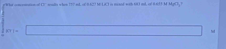 What concentration of CI^- results when 757 mL of 0.627 M LiCl is mixed with 683 mL of 0.655 M MgCl_2 ?
^2 [Cl^-]=
^circ 
M