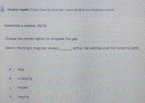 Usuário logado: Maria Clara da Sitra Vale, mana vate Statuno coleciso m c o n d
Exercícios a realizar: 26/30
Choose the correct option to complete the gap.
Merlin, the King's magician, always_ Arthur. He watched over him since his birth.
A hep
B is he ping
C helped
D helo ra