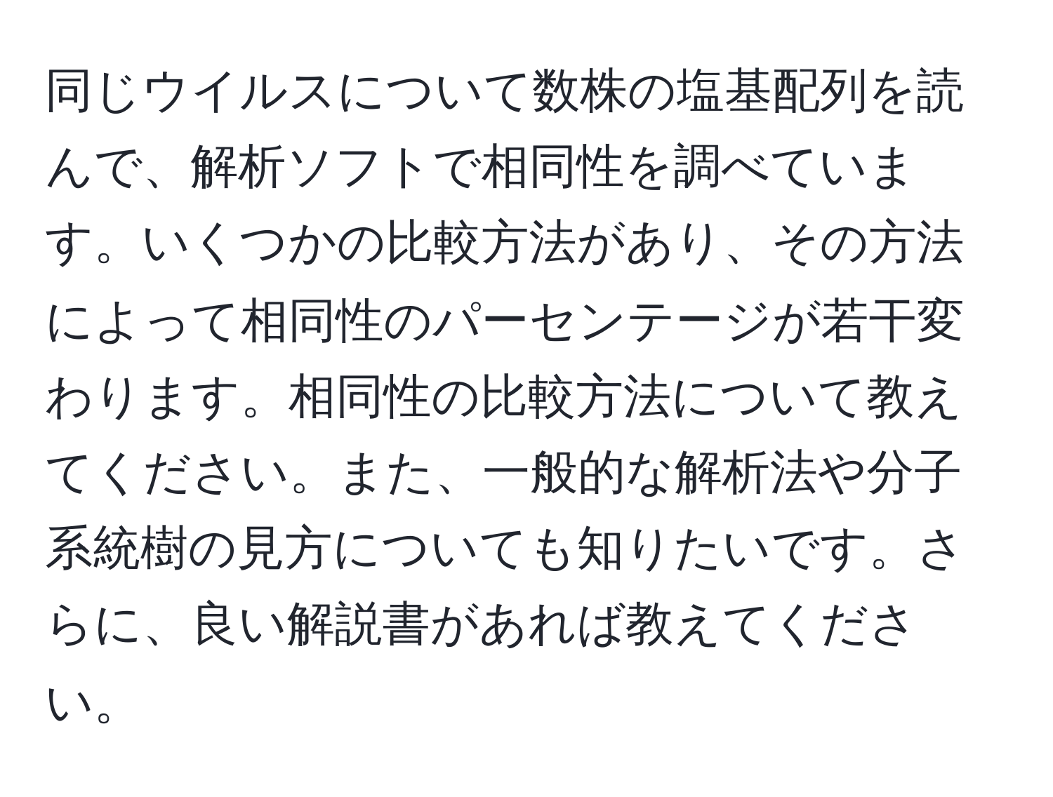 同じウイルスについて数株の塩基配列を読んで、解析ソフトで相同性を調べています。いくつかの比較方法があり、その方法によって相同性のパーセンテージが若干変わります。相同性の比較方法について教えてください。また、一般的な解析法や分子系統樹の見方についても知りたいです。さらに、良い解説書があれば教えてください。