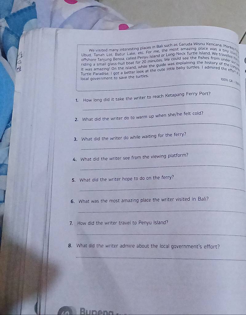 We visited many interesting places in Bali such as Garuda Wisnu Kencana, Monkey 
Ubud. Tanah Lot, Batur Lake, etc. For me, the most amazing place was a tiny islan 
offshore Tanjung Benoa, called Penyu Island or Long-Neck Turtle Island. We travelled t 
riding a small glass-hull boat for 20 minutes. We could see the fishes from under our 
It was amazing! On the island, while the guide was explaining the history of the Lo 
Turtle Paradise. I got a better look at the cute little baby turtles. I admired the effor 
local government to save the turtles.
100% GR-14n
_ 
1. How long did it take the writer to reach Ketapang Ferry Port? 
_ 
2. What did the writer do to warm up when she/he felt cold? 
_ 
3. What did the writer do while waiting for the ferry? 
4. What did the writer see from the viewing platform? 
_ 
5. What did the writer hope to do on the ferry? 
_ 
6. What was the most amazing place the writer visited in Bali? 
_ 
7. How did the writer travel to Penyu Island? 
_ 
8. What did the writer admire about the local government's effort? 
_ 
upen a