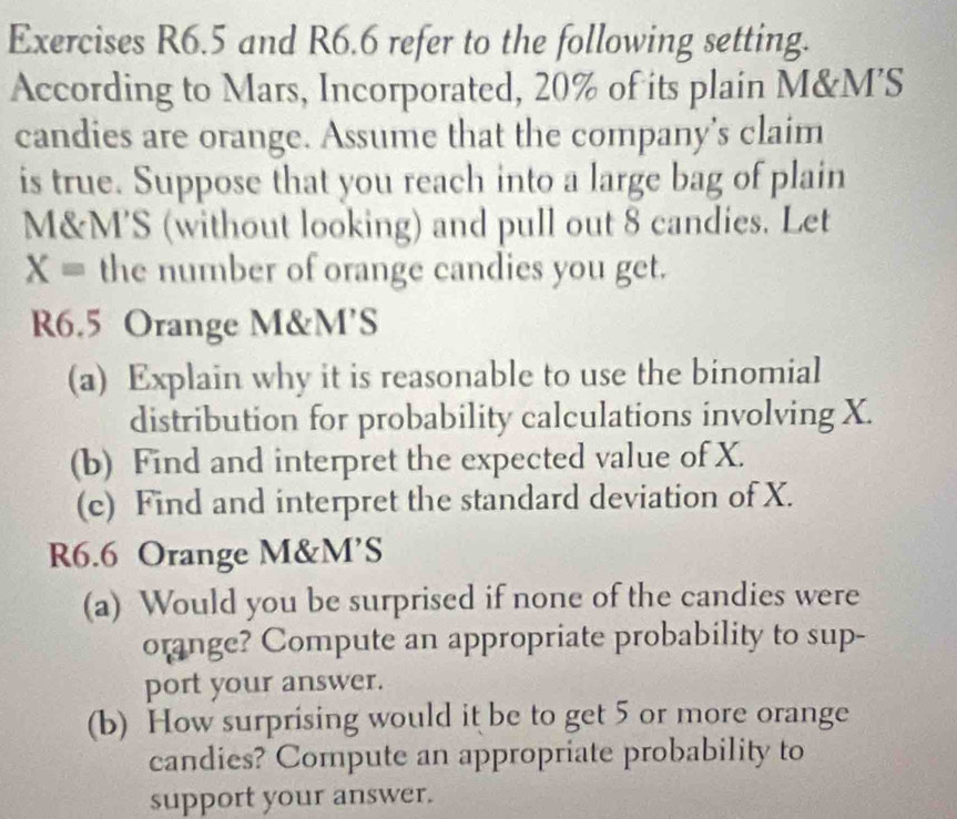 Exercises R6.5 and R6.6 refer to the following setting. 
According to Mars, Incorporated, 20% of its plain M&M’S 
candies are orange. Assume that the company’s claim 
is true. Suppose that you reach into a large bag of plain
M&M'S (without looking) and pull out 8 candies. Let
X= the number of orange candies you get.
R6.5 Orange M&M’S
(a) Explain why it is reasonable to use the binomial 
distribution for probability calculations involving X. 
(b) Find and interpret the expected value of X. 
(c) Find and interpret the standard deviation of X.
R6.6 Orange M&M’S
(a) Would you be surprised if none of the candies were 
orange? Compute an appropriate probability to sup- 
port your answer. 
(b) How surprising would it be to get 5 or more orange 
candies? Compute an appropriate probability to 
support your answer.