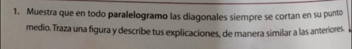 Muestra que en todo paralelogramo las diagonales siempre se cortan en su punto 
medio. Traza una figura y describe tus explicaciones, de manera similar a las anteriores.