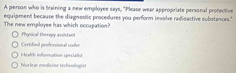 A person who is training a new employee says, "Please wear appropriate personal protective
equipment because the diagnostic procedures you perform involve radioactive substances."
The new employee has which occupation?
Physical therapy assistant
Certified professional coder
Health information specialist
Nuclear medicine technologist