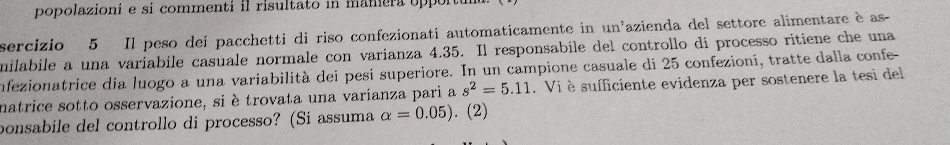 popolazioni e si commenti il risultato in maniera upp 
sercizio 5 Il peso dei pacchetti di riso confezionati automaticamente in 11y l'azienda del settore alimentare è as- 
milabile a una variabile casuale normale con varianza 4.35. Il responsabile del controllo di processo ritiene che una 
infezionatrice dia luogo a una variabilità dei pesi superiore. In un campione casuale di 25 confezioni, tratte dalla confe- 
natrice sotto osservazione, si è trovata una varianza pari a s^2=5.11. Vi è sufficiente evidenza per sostenere la tesi del 
ponsabile del controllo di processo? (Si assuma alpha =0.05). (2)