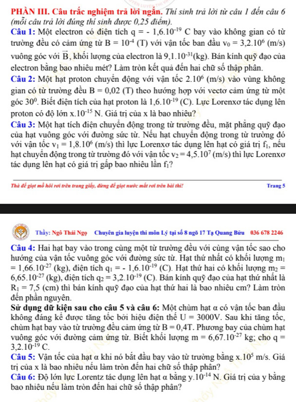 PHÀN III. Câu trắc nghiệm trả lời ngắn. Thí sinh trả lời từ câu 1 đến câu 6
(mỗi câu trả lời đúng thí sinh được 0,25 điểm).
Câu 1: Một electron có điện tích q=-1,6.10^(-19)C bay vào không gian có từ
trường đều có cảm ứng từ B=10^(-4)(T ) với vận tốc ban đầu v_0=3,2.10^6(m/s)
vuông góc với vector B , khối lượng của electron là 9,1.10^(-31)(kg). Bán kính quỹ đạo của
electron bằng bao nhiêu mét? Làm tròn kết quả đến hai chữ số thập phân.
Câu 2: Một hạt proton chuyển động với vận tốc 2.10^6(m/s) vào vùng không
gian có từ trường đều B=0,02 (T) theo hướng hợp với vectơ cảm ứng từ một
góc 30° ' Biết điện tích của hạt proton là 1,6.10^(-19) (C). Lực Lorenxơ tác dụng lên
proton có độ lớn x.10^(-15)N T. Giá trị của x là bao nhiêu?
Câu 3: Một hạt tích điện chuyển động trong từ trường đều, mặt phẳng quỹ đạo
của hạt vuông góc với đường sức từ. Nếu hạt chuyển động trong từ trường đó
với vận tốc v_1=1,8.10^6 (m/s) thì lực Lorenxơ tác dụng lên hạt có giá trị f_1
hạt chuyển động trong từ trường đó với vận tốc v_2=4,5.10^7(m/s) thì lực Lorenxơ , nếu
tác dụng lên hạt có giá trị gấp bao nhiêu lần f_1 ?
Thà để giọt mỗ hội rơi trên trang giấy, đừng để giọt nước mắt rơi trên bài thi! Trang 5
Thầy: Ngô Thái Ngọ Chuyên gia luyện thi môn Lý tại số 8 ngõ 17 Tạ Quang Bửu 036 678 2246
Câu 4: Hai hạt bay vào trong cùng một từ trường đều với cùng vận tốc sao cho
hướng của vận tốc vuông góc với đường sức từ. Hạt thứ nhất có khối lượng mị
=1,66.10^(-27)(kg) ), điện tích q_1=-1,6.10^(-19)(C). Hạt thứ hai có khối lượng m_2=
6,65.10^(-27)(kg) ), điện tích q_2=3,2.10^(-19)(C). Bán kính quỹ đạo của hạt thứ nhất là
R_1=7,5(cm) thì bán kính quỹ đạo của hạt thứ hai là bao nhiêu cm? Làm tròn
đến phần nguyên.
Sử dụng dữ kiện sau cho câu 5 và câu 6: Một chùm hạt α có vận tốc ban đầu
không đáng kể được tăng tốc bởi hiệu điện thế U=3000V. Sau khi tăng tốc,
chùm hạt bay vào từ trường đều cảm ứng từ B=0,4T * Phương bay của chùm hạt
vuông góc với đường cảm ứng từ. Biết khổi lượng m=6,67.10^(-27)kg;; cho q=
3,2.10^(-19)C.
Câu 5: Vận tốc của hạt α khi nó bắt đầu bay vào từ trường bằng X 10^5m/s. Giá
trị của x là bao nhiêu nếu làm tròn đến hai chữ số thập phân?
Câu 6: Độ lớn lực Lorentz tác dụng lên hạt α bằng y. 10^(-14)N. Giá trị của y bằng
bao nhiêu nếu làm tròn đến hai chữ số thập phân?