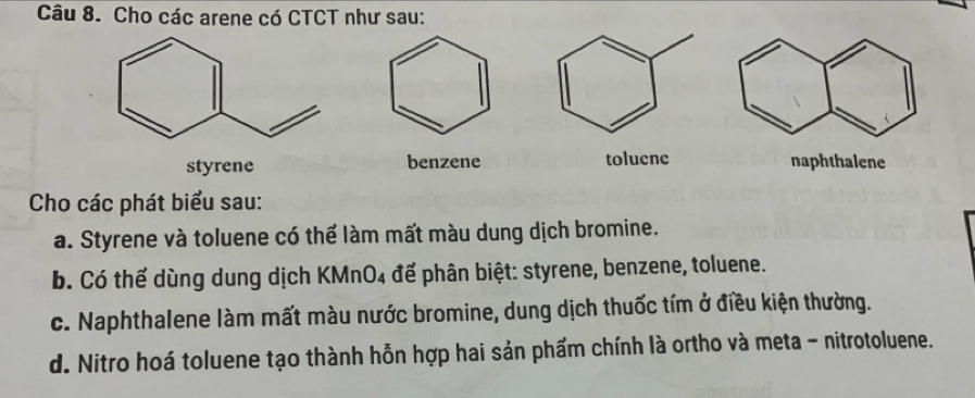 Cho các arene có CTCT như sau: 
styrene benzene toluene 
Cho các phát biểu sau: 
a. Styrene và toluene có thể làm mất màu dung dịch bromine. 
b. Có thể dùng dung dịch KMnO₄ để phân biệt: styrene, benzene, toluene. 
c. Naphthalene làm mất màu nước bromine, dung dịch thuốc tím ở điều kiện thường. 
d. Nitro hoá toluene tạo thành hỗn hợp hai sản phẩm chính là ortho và meta - nitrotoluene.