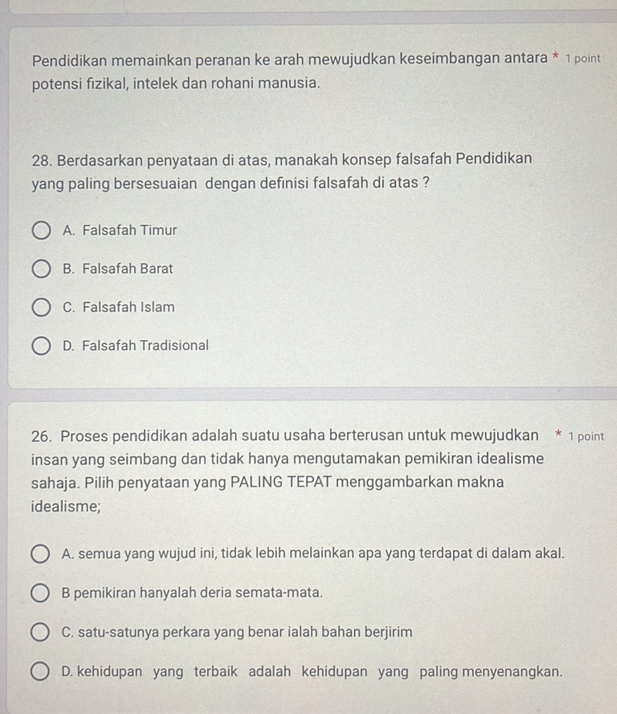 Pendidikan memainkan peranan ke arah mewujudkan keseimbangan antara * 1 point
potensi fizikal, intelek dan rohani manusia.
28. Berdasarkan penyataan di atas, manakah konsep falsafah Pendidikan
yang paling bersesuaian dengan definisi falsafah di atas ?
A. Falsafah Timur
B. Falsafah Barat
C. Falsafah Islam
D. Falsafah Tradisional
26. Proses pendidikan adalah suatu usaha berterusan untuk mewujudkan * 1 point
insan yang seimbang dan tidak hanya mengutamakan pemikiran idealisme
sahaja. Pilih penyataan yang PALING TEPAT menggambarkan makna
idealisme;
A. semua yang wujud ini, tidak lebih melainkan apa yang terdapat di dalam akal.
B pemikiran hanyalah deria semata-mata.
C. satu-satunya perkara yang benar ialah bahan berjirim
D. kehidupan yang terbaik adalah kehidupan yang paling menyenangkan.