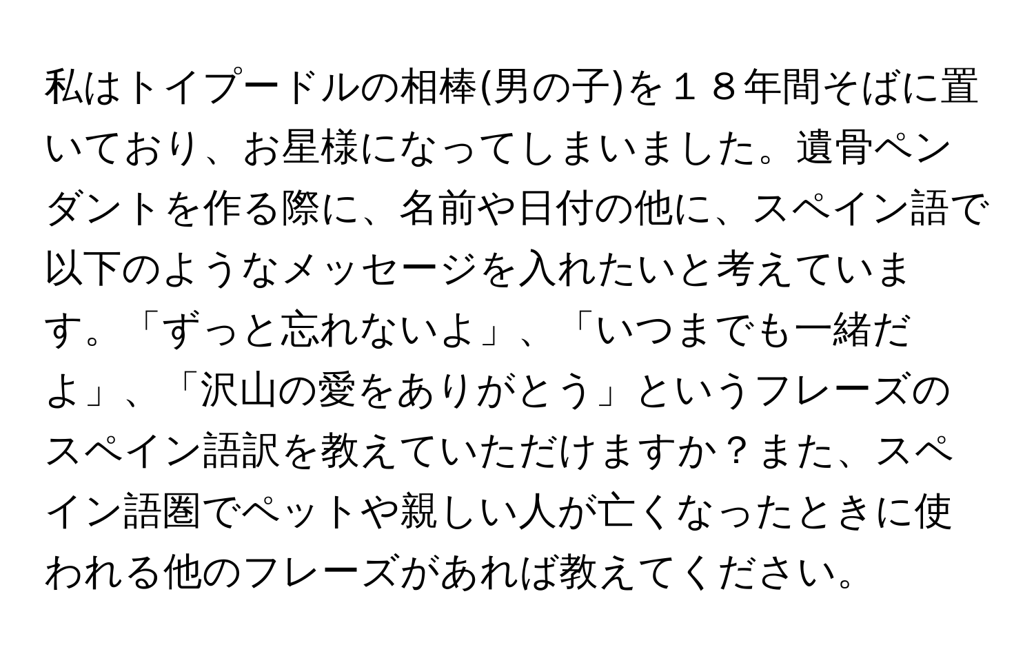 私はトイプードルの相棒(男の子)を１８年間そばに置いており、お星様になってしまいました。遺骨ペンダントを作る際に、名前や日付の他に、スペイン語で以下のようなメッセージを入れたいと考えています。「ずっと忘れないよ」、「いつまでも一緒だよ」、「沢山の愛をありがとう」というフレーズのスペイン語訳を教えていただけますか？また、スペイン語圏でペットや親しい人が亡くなったときに使われる他のフレーズがあれば教えてください。