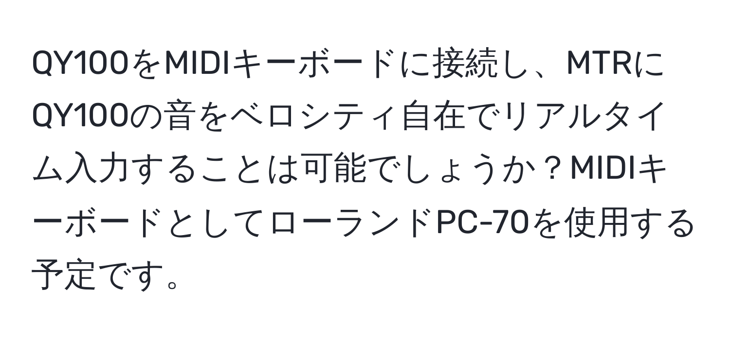 QY100をMIDIキーボードに接続し、MTRにQY100の音をベロシティ自在でリアルタイム入力することは可能でしょうか？MIDIキーボードとしてローランドPC-70を使用する予定です。