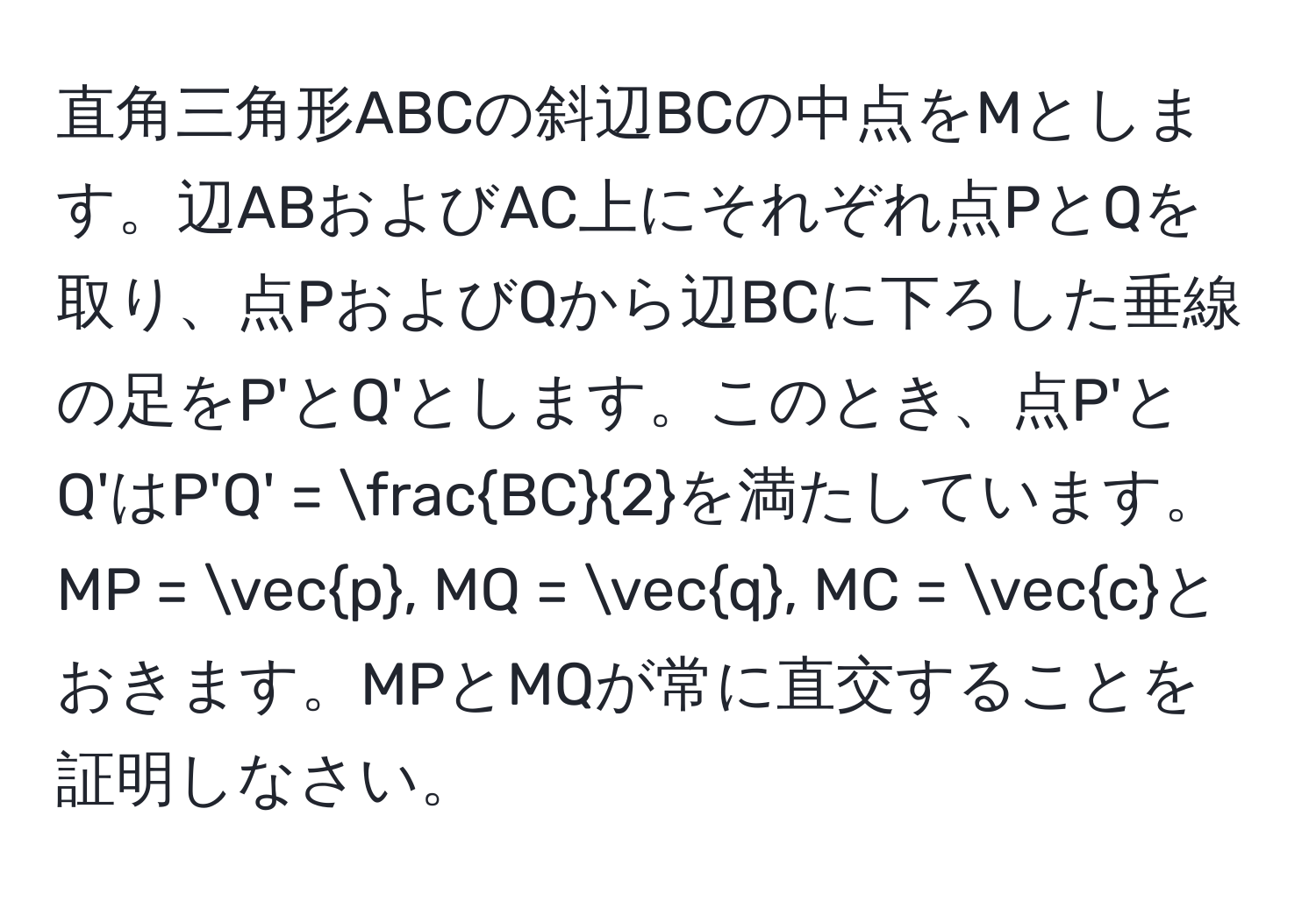 直角三角形ABCの斜辺BCの中点をMとします。辺ABおよびAC上にそれぞれ点PとQを取り、点PおよびQから辺BCに下ろした垂線の足をP'とQ'とします。このとき、点P'とQ'はP'Q' =  BC/2 を満たしています。MP = vecp, MQ = vecq, MC = veccとおきます。MPとMQが常に直交することを証明しなさい。