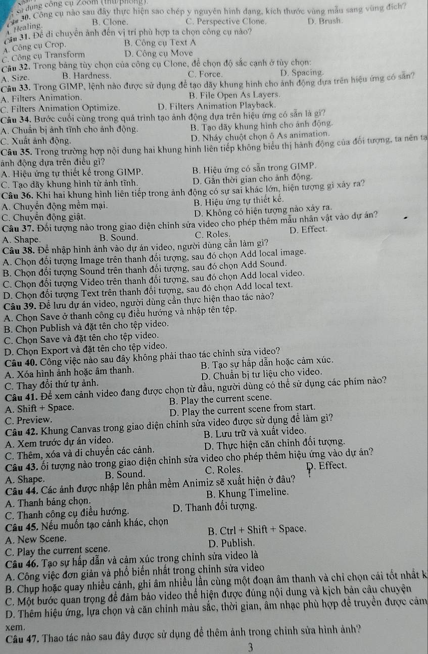 Sĩ dụng công cụ Zoom (thứ phống),
ăn  30. Công cụ nào sau đây thực hiện sao chép y nguyên hình dạng, kích thước vùng mẫu sang vùng đích?
B. Clone. C. Perspective Clone. D. Brush.. Healing.
Cău 31. Đề di chuyển ảnh đến vị trí phù hợp ta chọn công cụ nào?
A. Công cụ Crop.
B. Công cụ Text A
C. Công cụ Transform D. Công cụ Move
Câu 32. Trong bảng tùy chọn của công cụ Clone, để chọn độ sắc cạnh ở tủy chọn:
A. Size. B. Hardness. C. Force. D. Spacing.
Câu 33. Trong GIMP, lệnh nào được sử dụng để tạo dãy khung hình cho ảnh động dựa trên hiệu ứng có sẵn?
A. Filters Animation. B. File Open As Layers.
C. Filters Animation Optimize. D. Filters Animation Playback.
Câu 34. Bước cuối cùng trong quá trình tạo ảnh động dựa trên hiệu ứng có sẵn là gi?
A. Chuẩn bị ảnh tĩnh cho ảnh động. B. Tạo dãy khung hình cho ảnh động.
C. Xuất ảnh động. D. Nháy chuột chọn ô As animation.
Câu 35. Trong trường hợp nội dung hai khung hình liên tiếp không biểu thị hành động của đối tượng, ta nên tạ
ảnh động dựa trên điều gì?
A. Hiệu ứng tự thiết kế trong GIMP. B. Hiệu ứng có sẵn trong GIMP.
C. Tạo dãy khung hình từ ảnh tĩnh. D. Gắn thời gian cho ảnh động.
Câu 36. Khi hai khung hình liên tiếp trong ảnh động có sự sai khác lớn, hiện tượng gì xây ra?
A. Chuyển động mềm mại. B. Hiệu ứng tự thiết kế.
C. Chuyển động giật. D. Không có hiện tượng nào xảy ra
Câu 37. Đối tượng nào trong giao diện chinh sửa video cho phép thêm mẫu nhân vật vào dự án?
A. Shape. B. Sound. C. Roles D. Effect.
Câu 38. Để nhập hình ảnh vào dự án video, người dùng cần làm gì?
A. Chọn đối tượng Image trên thanh đối tượng, sau đó chọn Add local image.
B. Chọn đối tượng Sound trên thanh đối tượng, sau đó chọn Add Sound.
C. Chọn đối tượng Video trên thanh đối tượng, sau đó chọn Add local video.
D. Chọn đối tượng Text trên thanh đối tượng, sau đó chọn Add local text.
Câu 39. Để lưu dự án video, người dùng cần thực hiện thao tác nào?
A. Chọn Save ở thanh công cụ điều hướng và nhập tên tệp.
B. Chọn Publish và đặt tên cho tệp video.
C. Chọn Save và đặt tên cho tệp video.
D. Chọn Export và đặt tên cho tệp video.
Câu 40. Công việc nào sau đây không phải thao tác chỉnh sửa video?
A. Xóa hình ảnh hoặc âm thanh.  B. Tạo sự hấp dẫn hoặc cảm xúc.
C. Thay đổi thứ tự ảnh. D. Chuẩn bị tư liệu cho video.
Câu 41. Để xem cảnh video đang được chọn từ đầu, người dùng có thể sử dụng các phím nào?
A. Shift + Space. B. Play the current scene.
C. Preview. D. Play the current scene from start.
Câu 42. Khung Canvas trong giao diện chỉnh sửa video được sử dụng để làm gì?
A. Xem trước dự án video. B. Lưu trữ và xuất video.
C. Thêm, xóa và di chuyển các cảnh. D. Thực hiện căn chinh đối tượng.
Câu 43. ối tượng nào trong giao diện chỉnh sửa video cho phép thêm hiệu ứng vào dự án?
A. Shape. B. Sound. C. Roles. D. Effect.
Câu 44. Các ảnh được nhập lên phần mềm Animiz sẽ xuất hiện ở đâu?
A. Thanh bảng chọn. B. Khung Timeline.
C. Thanh công cụ điều hướng. D. Thanh đối tượng.
Câu 45. Nếu muốn tạo cảnh khác, chọn
A. New Scene. B. Ctrl + Shift + Space.
C. Play the current scene. D. Publish.
Câu 46. Tạo sự hấp dẫn và cảm xúc trong chinh sửa video là
A. Công việc đơn giản và phổ biến nhất trong chỉnh sửa video
B. Chụp hoặc quay nhiều cảnh, ghi âm nhiều lần cùng một đoạn âm thanh và chi chọn cái tốt nhất k
C. Một bước quan trọng để đảm bảo video thể hiện được đúng nội dung và kịch bản câu chuyện
D. Thêm hiệu ứng, lựa chọn và căn chỉnh màu sắc, thời gian, âm nhạc phù hợp đề truyền được cảm
xem.
Câu 47. Thao tác nào sau đây được sử dụng để thêm ảnh trong chỉnh sửa hình ảnh?
3