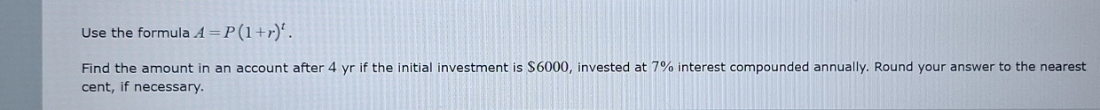 Use the formula A=P(1+r)^t. 
Find the amount in an account after 4 yr if the initial investment is $6000, invested at 7% interest compounded annually. Round your answer to the nearest 
cent, if necessary.