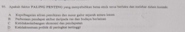 Apakah faktor PALING PENTING yang menyebabkan batas etnik terus berlaku dan melebar dalam kontaki
A Kepelbagaian aliran pemikiran dan susur galur sejarah antara kaum
B Perbezaan pendapat akibat daripada ras dan budaya berlainan
C Ketidakseimbangan ekonomi dan pendapatan
D Ketidaktentuan politik di peringkat tertinggi