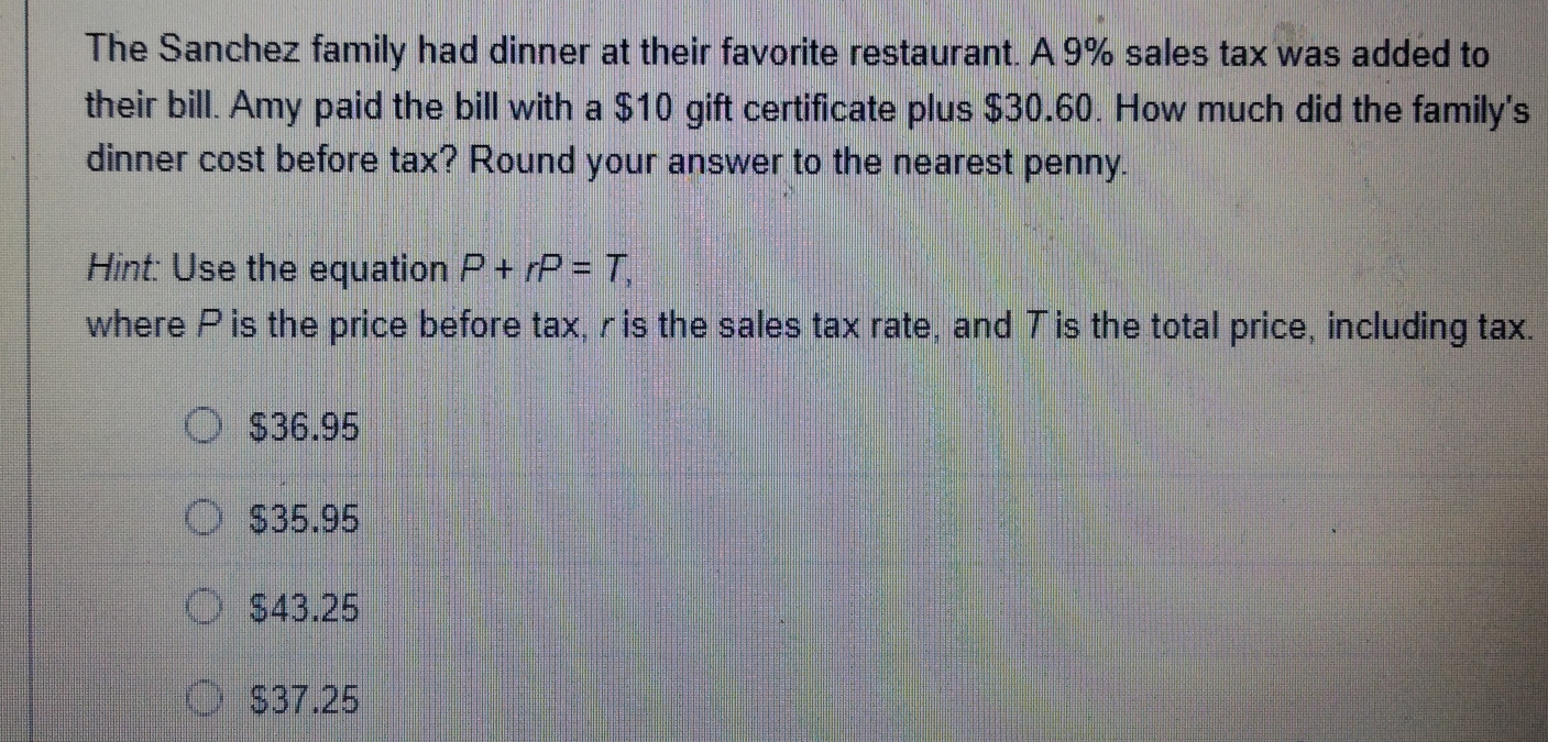 The Sanchez family had dinner at their favorite restaurant. A 9% sales tax was added to
their bill. Amy paid the bill with a $10 gift certificate plus $30.60. How much did the family's
dinner cost before tax? Round your answer to the nearest penny.
Hint: Use the equation P+rP=T, 
where P is the price before tax, r is the sales tax rate, and T is the total price, including tax.
$36.95
$35.95
$43.25
$37.25