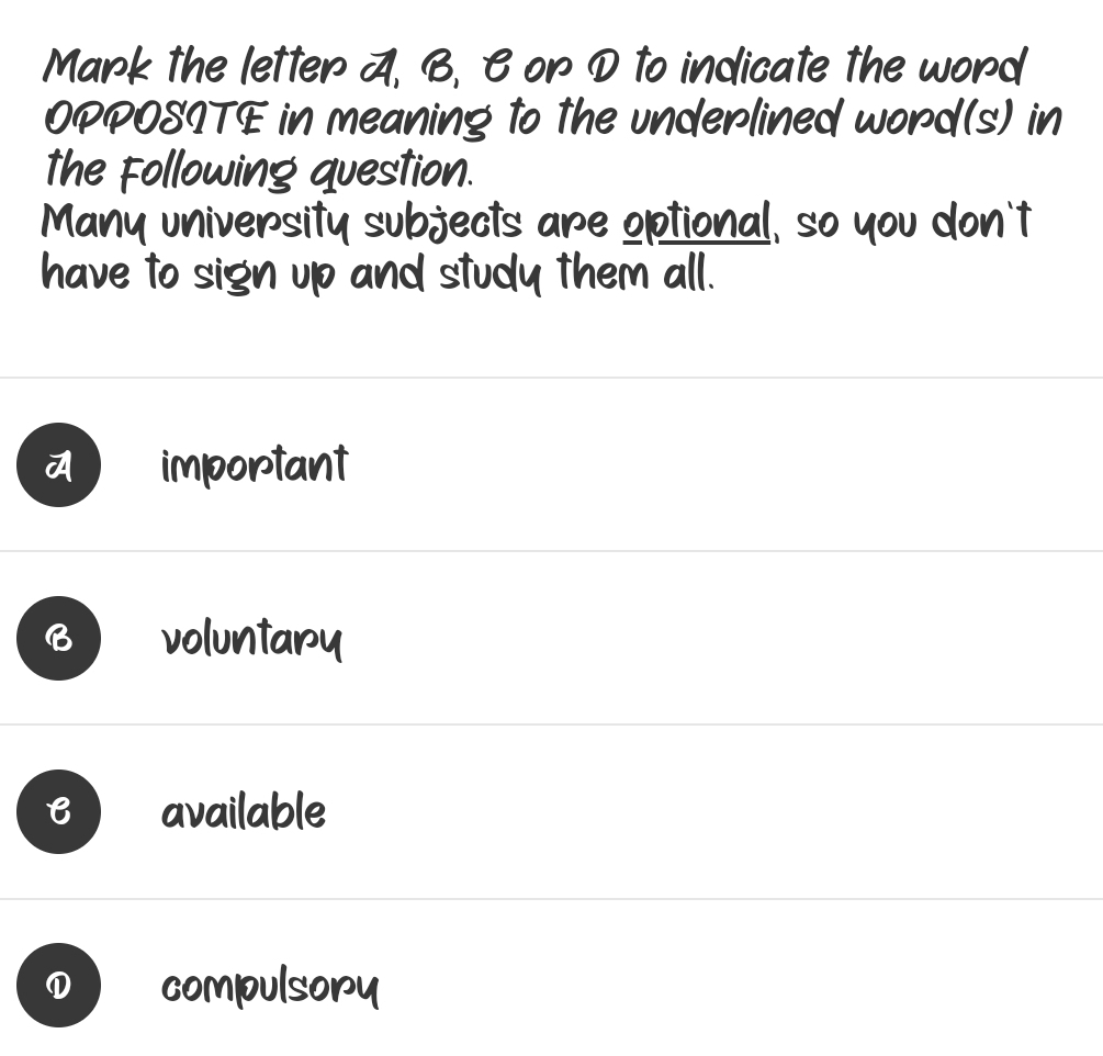 Mark the letter A, B, B or D to indicate the word
OPPOSITE in meaning to the underlined word(s) in
the Following question.
Many university subjects are optional, so you don't
have to sign up and study them all.
7 important
voluntary
B available
① compulsory