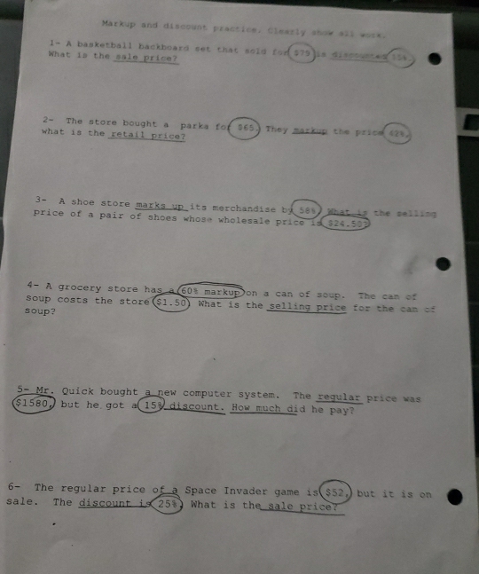 Markup and discount practice. Clearly show all work. 
1- A basketball backboard set that sold for $79 is discounted tts 
What is the sale price? 
2- The store bought a parka for $65. They markup the price 42). 
what is the retail price? 
3- A shoe store marks up its merchandise by 58%. What is the selling 
price of a pair of shoes whose wholesale price is $24.503
4- A grocery store has a(60% markup)on a can of soup. The can of 
soup costs the store($1.50) What is the selling price for the can of 
soup? 
5- Mr. Quick bought a new computer system. The regular price was
$1580, but he got a 15% discount. How much did he pay? 
6- The regular price of a Space Invader game is $52, but it is on 
sale. The discount is 25%. What is the sale price?
