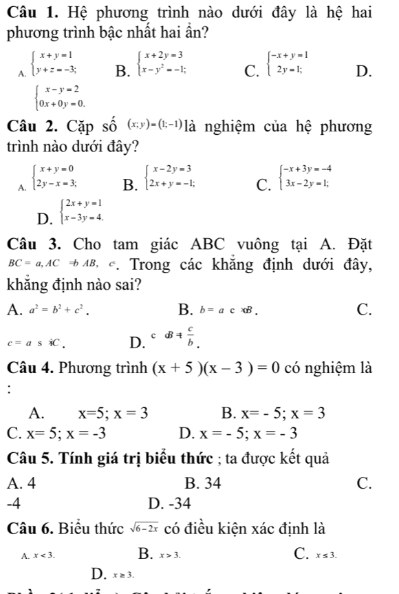 Hệ phương trình nào dưới đây là hệ hai
phương trình bậc nhất hai ần?
B. beginarrayl x+2y=3 x-y^2=-1;endarray.
C.
A. beginarrayl x+y=1 y+z=-3;endarray. beginarrayl -x+y=1 2y=1;endarray. D.
beginarrayl x-y=2 0x+0y=0.endarray.
Câu 2. Cặp số (x;y)=(1;-1) là nghiệm của hệ phương
trình nào dưới đây?
A. beginarrayl x+y=0 2y-x=3;endarray.
B. beginarrayl x-2y=3 2x+y=-1;endarray. beginarrayl -x+3y=-4 3x-2y=1;endarray.
C.
D. beginarrayl 2x+y=1 x-3y=4.endarray.
Câu 3. Cho tam giác ABC vuông tại A. Đặt
BC=a,ACRightarrow bAB C *. Trong các khăng định dưới đây,
khẳng định nào sai?
A. a^2=b^2+c^2. B. b=ac* B. C.
c=asiC. D. c aB!=  c/b .
Câu 4. Phương trình (x+5)(x-3)=0 có nghiệm là
:
A. x=5;x=3 B. x=-5;x=3
C. x=5;x=-3 D. x=-5;x=-3
Câu 5. Tính giá trị biểu thức ; ta được kết quả
A. 4 B. 34 C.
-4 D. -34
Câu 6. Biểu thức sqrt(6-2x) có điều kiện xác định là
B.
A. x<3. x>3. C. x≤ 3.
D. x≥ 3.