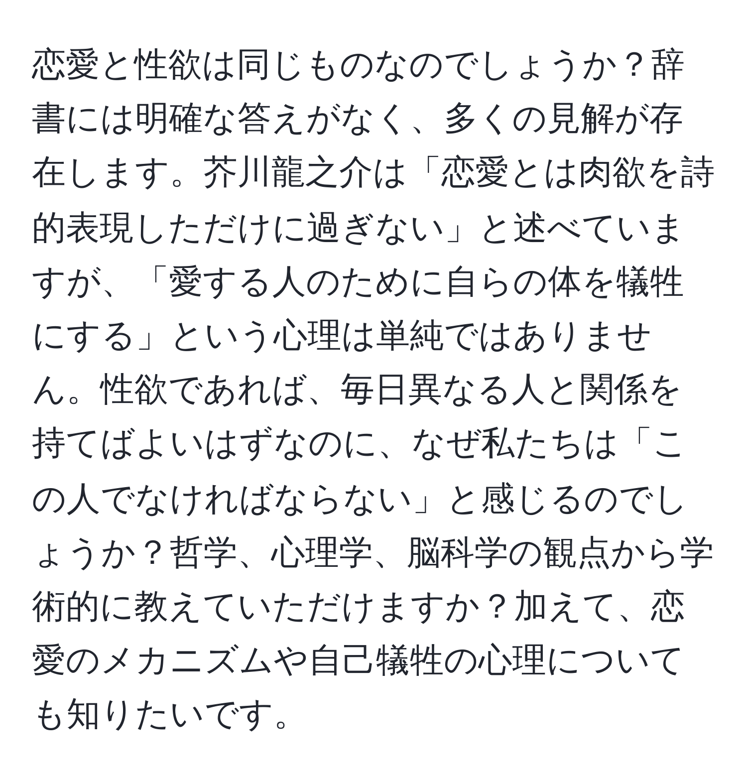 恋愛と性欲は同じものなのでしょうか？辞書には明確な答えがなく、多くの見解が存在します。芥川龍之介は「恋愛とは肉欲を詩的表現しただけに過ぎない」と述べていますが、「愛する人のために自らの体を犠牲にする」という心理は単純ではありません。性欲であれば、毎日異なる人と関係を持てばよいはずなのに、なぜ私たちは「この人でなければならない」と感じるのでしょうか？哲学、心理学、脳科学の観点から学術的に教えていただけますか？加えて、恋愛のメカニズムや自己犠牲の心理についても知りたいです。