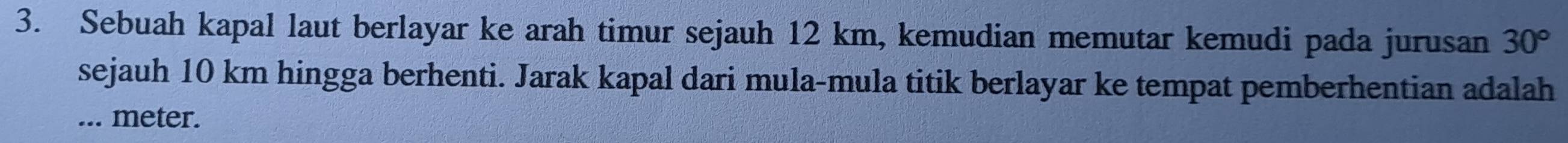 Sebuah kapal laut berlayar ke arah timur sejauh 12 km, kemudian memutar kemudi pada jurusan 30°
sejauh 10 km hingga berhenti. Jarak kapal dari mula-mula titik berlayar ke tempat pemberhentian adalah 
... meter.